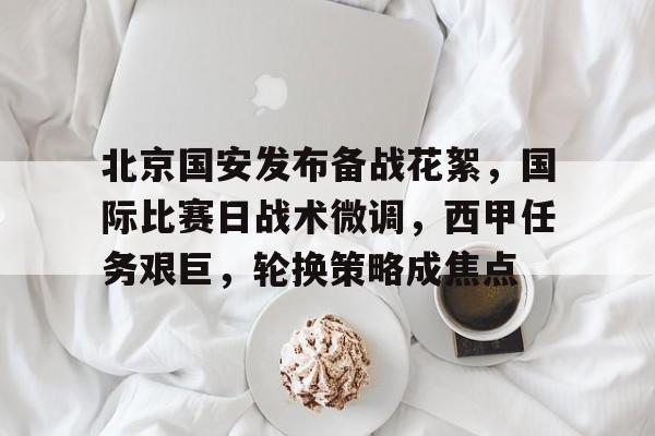 kaiyunsports -北京国安发布备战花絮，国际比赛日战术微调，西甲任务艰巨，轮换策略成焦点的简单介绍